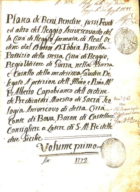 1772Platea de’ Beni, Rendite, jussi, Feudi ed altro del Reggio Arcivescovado della Città di Reggio, formata di Real Ordine dal Dottor Don Tobia Barilla Patrizio della stessa Città di Reggio, Regio Uditore di Guerra nella Piazza e Castello della medesima, Giudice Delegato A’ petizioni dell’Illustrissimo e Reverendissimo Monsignor Frate Alberto Capobianco dell’Ordine de’ Predicatori, Maestro di Sacra Teologia Arcivescovo di detta Città, Conte di Bova, Baron di Castellace, Consigliere a Latere di Sua Maestà Re della due SicilieASDRCB, Mensa arcivescovile di Reggio Calabria, serie Amministrazione, b. 3, fasc. 1/c