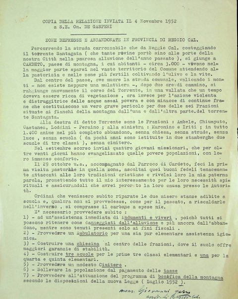 1952 novembre 4
Copia della relazione indirizzata da monsignor Giovanni Ferro, arcivescovo di Reggio Calabria, al presidente del consiglio, on. Alcide De Gasperi per sollecitare gli interventi indispensabili a fornire soccorso e sollievo al territorio e alla popolazione di Cardeto duramente colpiti dalla devastante alluvione dell’autunno 1951.
ASDRCB, Monsignor Giovanni Ferro, b. 3, fondo in fase di riordino