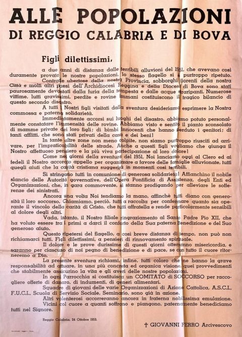 1953 ottobre 24, Reggio Calabria
Manifesto dell’arcivescovo Giovanni Ferro indirizzato «alle popolazioni di Reggio Calabria e di Bova» in occasione dell’alluvione che il 21 ottobre del 1953 ha devastato buona parte dei territori della Calabria centro-meridionale, dal reggino fino al catanzarese.
ASDRCB, Monsignor Giovanni Ferro, b. 31, fondo in fase di riordino
Figli dilettissimi / a due anni di distanza dalle terribili alluvioni del 1951, che avevano così duramente provato le nostre popolazioni, lo stesso flagello si è purtroppo ripetuto. Contrade ubertose della nostra Provincia […] sono stati paurosamente devastati dalla furia della tempesta e dalle acque straripanti. Numerose vittime, lutti gravissimi, perdite e rovine immani costituiscono il tragico bilancio di questo secondo disastro […]. Immediatamente siamo accorsi sui luoghi del disastro, abbiamo potuto personalmente constatare l’immensità delle rovine. Abbiamo visto e sentito il pianto sconsolato di mamme private dei loro figli; di bimbi innocenti che hanno perduto i genitori; di tanti afflitti che sono stati privati della loro casa e dei loro beni […]