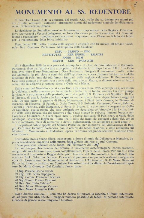 [1964 circa]
Volantino privo di firma che annuncia l’avvio di una raccolta di fondi a cura di un Comitato Esecutivo costituito da monsignor Giovanni Ferro, arcivescovo di Reggio, e presieduto dall’ispettore Giuseppe De Marte in vista del restauro del Monumento del Cristo Redentore in Montalto, opera dell’illustre artista polistenese Francesco Jerace, inaugurata il 23 settembre 1901
ASDRCB, Documenti relativi al restauro del Cristo Redentore in Montalto, fondo in fase di riordino  
[…] Il 15 dicembre 1899, in una pastorale al popolo e al clero dell’Archidiocesi il Cardinale Portanova ebbe tra l’altro a dire […]: “La Calabria avrà pure il suo Monumento a Gesù Redentore. Sorgerà il monumento sulla vetta del Montalto, la più elevata sommità dell’Aspromonte, a poca distanza dal Santuario della Madonna di Polsi, uno dei più famosi Santuari della regione calabrese. Il Monumento a Gesù sarà dunque di riscontro a quello della sua diletta Madre, a dimostrazione ai futuri secoli che la Calabria è regione sacra a Gesù ed a Maria” […]