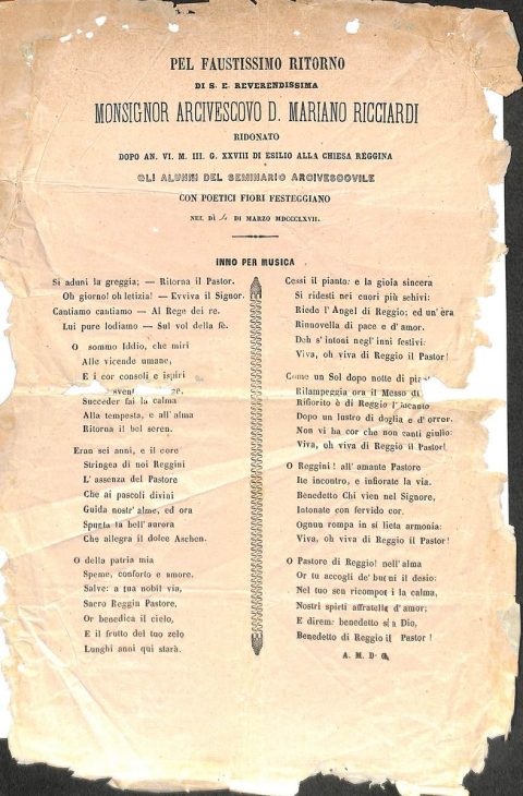 1867 marzo 4, Reggio
Inno degli alunni del Seminario arcivescovile di Reggio Pel faustissimo ritorno di S. E. Reverendissima Monsignor Arcivescovo Mariano Ricciardi ridonato dopo anni VI, mesi III e giorni XXVIII di esilio alla Chiesa reggina
ASDRCB, Monsignor Mariano Ricciardi, Editti – circolari corrispondenza 1855 – 1871, b. 4, fondo in fase di riordino