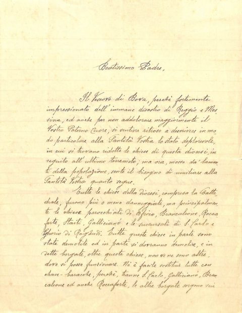 1909 settembre 29, Bova
Monsignor Domenico Pugliatti, vescovo di Bova, chiede il sostegno del Sommo Pontefice per la ricostruzione delle chiese della propria Diocesi distrutte dal terremoto del 28 dicembre 1908
ASDRCB, Bova, Monsignor Domenico Pugliatti, Atti, b. 1, fasc. 42/a
[…] Tutte le chiese della diocesi, compresa la cattedrale, furono più o meno danneggiate, ma principalmente le chiese parrocchiali di Africo, Brancaleone, Roccaforte, Staiti, Gallicianò e le succursali di S. Carlo e Ghorio di Roghudi. Tutte queste chiese in parte sono state demolite ed in parte si dovranno demolire […]