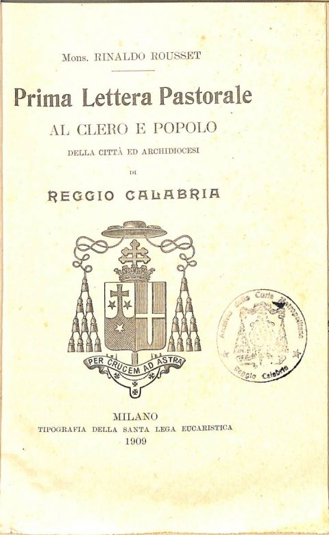 1909 novembre 1, Bagnorea
Prima Lettera pastorale al Clero e popolo della Città ed Archidiocesi di Reggio Calabria dell’arcivescovo Rinaldo Rousset
ASDRCB, Monsignor Rinaldo C. Rousset, b. 1, fondo in fase di riordino
[…] Alcuni anni or sono […] io contemplava dalla tolda di una nave il meraviglioso paesaggio dello Stretto di Messina; e il mio occhio si posava a lungo sulla vostra città, che mi si dispiegava innanzi in tutta la pompa dei suoi palazzi. delle sue chiese, dei suoi giardini […] io rimirava estasiato le coste ridenti della Calabria […]. Chi mai allora avrebbe pensato che una città e una regione sì belle e sì fiorenti sarebbero state per ben due volte, in breve volger di anni, fatte bersaglio alle furie devastatrici della natura, che dovevano farne sì orribile scempio? […]