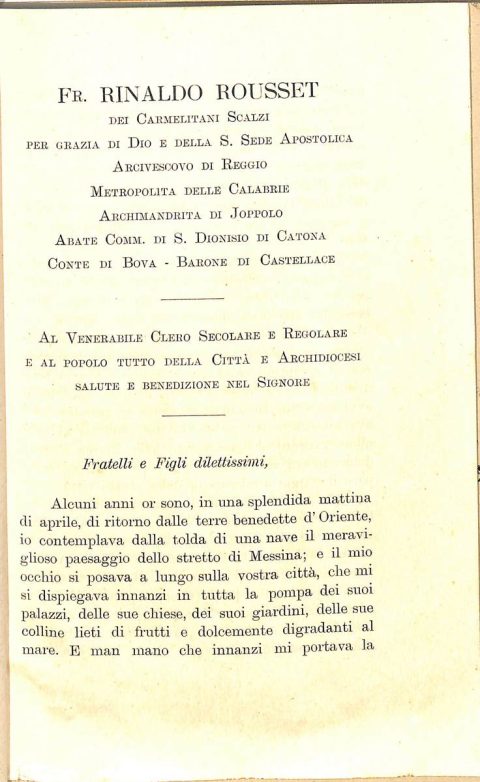 1909 novembre 1, Bagnorea
Prima Lettera pastorale al Clero e popolo della Città ed Archidiocesi di Reggio Calabria dell’arcivescovo Rinaldo Rousset
ASDRCB, Monsignor Rinaldo C. Rousset, b. 1, fondo in fase di riordino
[…] Alcuni anni or sono […] io contemplava dalla tolda di una nave il meraviglioso paesaggio dello Stretto di Messina; e il mio occhio si posava a lungo sulla vostra città, che mi si dispiegava innanzi in tutta la pompa dei suoi palazzi. delle sue chiese, dei suoi giardini […] io rimirava estasiato le coste ridenti della Calabria […]. Chi mai allora avrebbe pensato che una città e una regione sì belle e sì fiorenti sarebbero state per ben due volte, in breve volger di anni, fatte bersaglio alle furie devastatrici della natura, che dovevano farne sì orribile scempio? […]